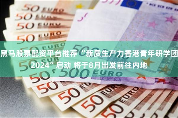 黑马股票配资平台推荐 “新质生产力香港青年研学团2024”启动 将于8月出发前往内地