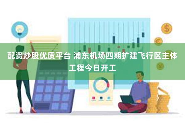 配资炒股优质平台 浦东机场四期扩建飞行区主体工程今日开工