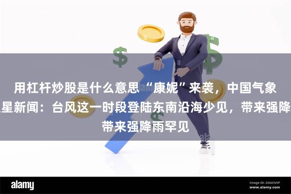 用杠杆炒股是什么意思 “康妮”来袭，中国气象局答红星新闻：台风这一时段登陆东南沿海少见，带来强降雨罕见