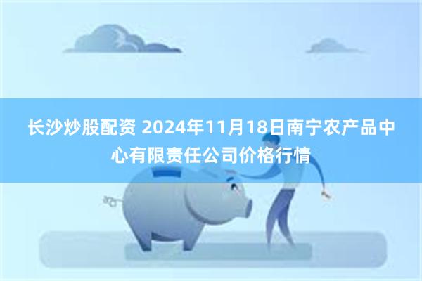 长沙炒股配资 2024年11月18日南宁农产品中心有限责任公司价格行情