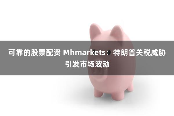 可靠的股票配资 Mhmarkets：特朗普关税威胁引发市场波动