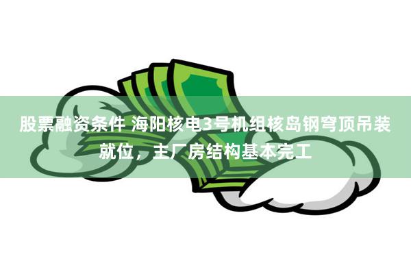 股票融资条件 海阳核电3号机组核岛钢穹顶吊装就位，主厂房结构基本完工