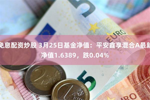 免息配资炒股 3月25日基金净值：平安鑫享混合A最新净值1.6389，跌0.04%