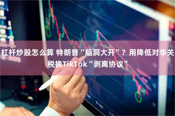 杠杆炒股怎么算 特朗普“脑洞大开”？用降低对华关税换TikTok“剥离协议”