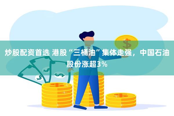炒股配资首选 港股“三桶油”集体走强，中国石油股份涨超3%