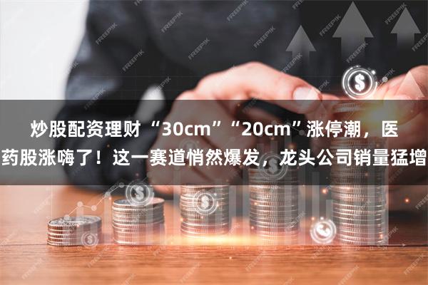 炒股配资理财 “30cm”“20cm”涨停潮，医药股涨嗨了！这一赛道悄然爆发，龙头公司销量猛增
