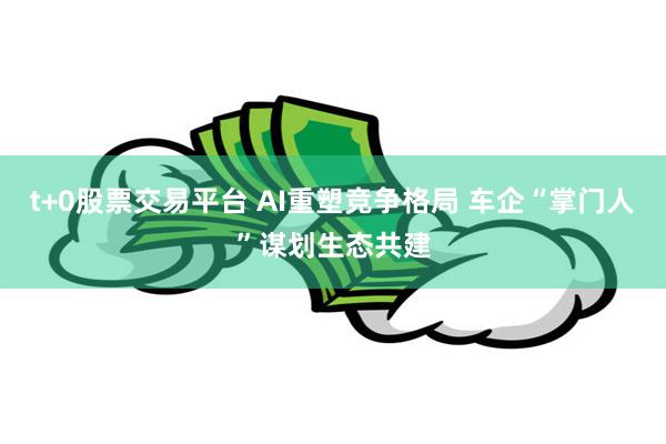 t+0股票交易平台 AI重塑竞争格局 车企“掌门人”谋划生态共建