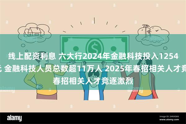 线上配资利息 六大行2024年金融科技投入1254.59亿元 金融科技人员总数超11万人 2025年春招相关人才竞逐激烈