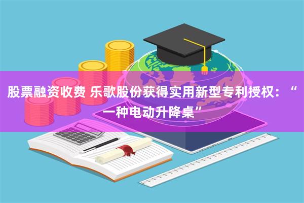股票融资收费 乐歌股份获得实用新型专利授权：“一种电动升降桌”