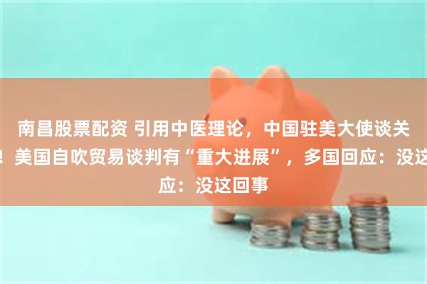 南昌股票配资 引用中医理论，中国驻美大使谈关税战！美国自吹贸易谈判有“重大进展”，多国回应：没这回事