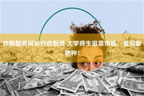 炒股配资网站约选配资 大学师生逛菜市场，发现新物种！