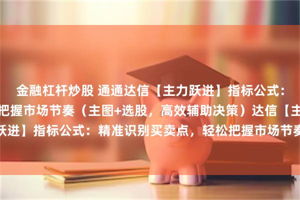 金融杠杆炒股 通通达信【主力跃进】指标公式：精准识别买卖点，轻松把握市场节奏（主图+选股，高效辅助决策）达信【主力跃进】指标公式：精准识别买卖点，轻松把握市场节奏（主图+选股，高效辅助决策）