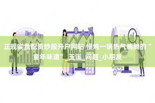 正规实盘配资炒股开户网站 慢炖一锅热气腾腾的“童年味道”_玉溪_问题_小朋友