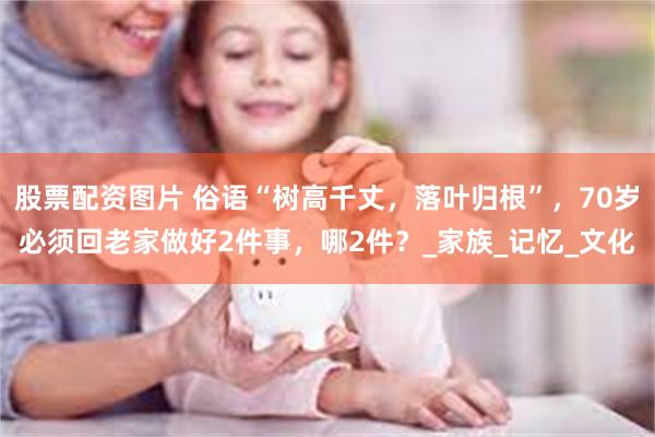 股票配资图片 俗语“树高千丈，落叶归根”，70岁必须回老家做好2件事，哪2件？_家族_记忆_文化