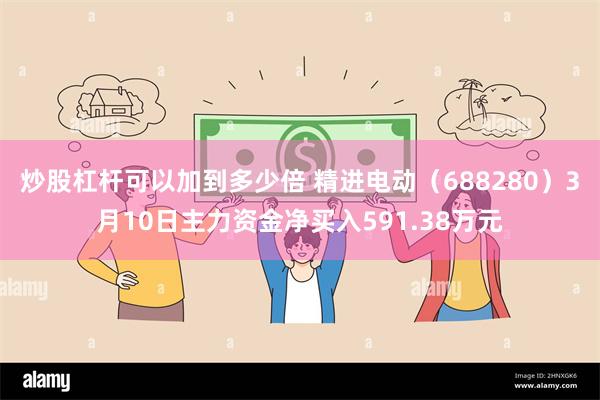 炒股杠杆可以加到多少倍 精进电动（688280）3月10日主力资金净买入591.38万元