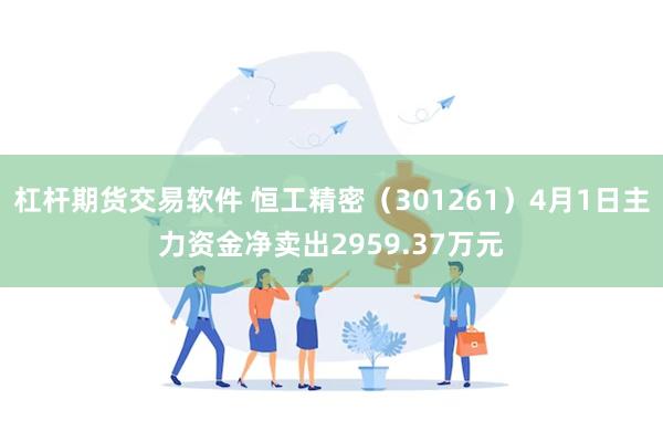 杠杆期货交易软件 恒工精密（301261）4月1日主力资金净卖出2959.37万元