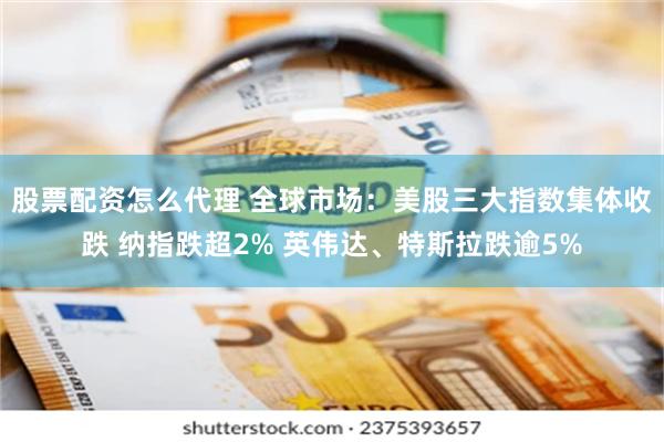 股票配资怎么代理 全球市场：美股三大指数集体收跌 纳指跌超2% 英伟达、特斯拉跌逾5%