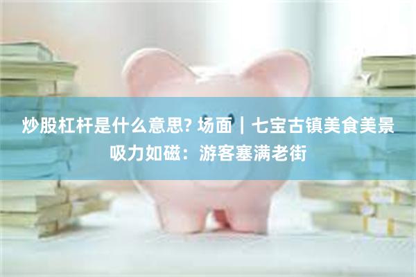 炒股杠杆是什么意思? 场面｜七宝古镇美食美景吸力如磁：游客塞满老街