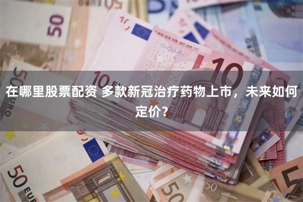 在哪里股票配资 多款新冠治疗药物上市，未来如何定价？
