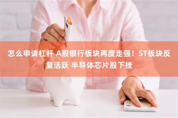 怎么申请杠杆 A股银行板块再度走强！ST板块反复活跃 半导体芯片股下挫
