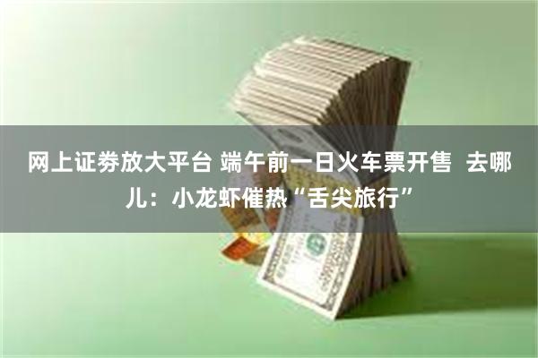 网上证劵放大平台 端午前一日火车票开售  去哪儿：小龙虾催热“舌尖旅行”