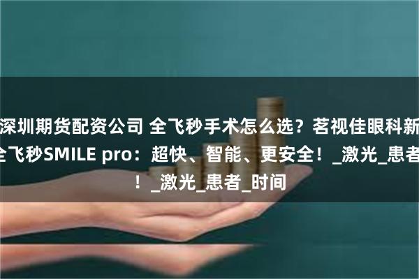 深圳期货配资公司 全飞秒手术怎么选？茗视佳眼科新微创全飞秒SMILE pro：超快、智能、更安全！_激光_患者_时间