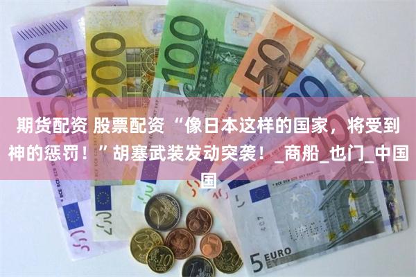 期货配资 股票配资 “像日本这样的国家，将受到神的惩罚！”胡塞武装发动突袭！_商船_也门_中国