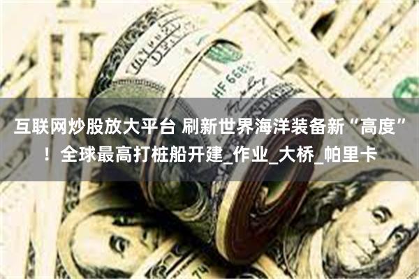 互联网炒股放大平台 刷新世界海洋装备新“高度”！全球最高打桩船开建_作业_大桥_帕里卡