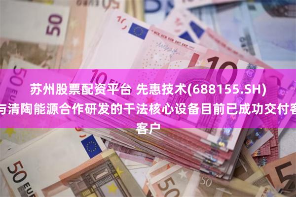 苏州股票配资平台 先惠技术(688155.SH)：与清陶能源合作研发的干法核心设备目前已成功交付客户