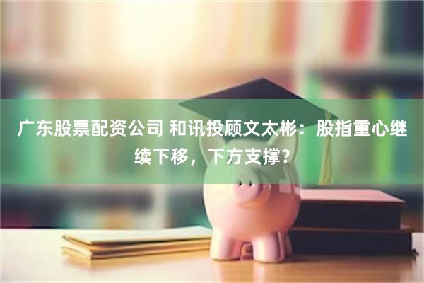 广东股票配资公司 和讯投顾文太彬：股指重心继续下移，下方支撑？