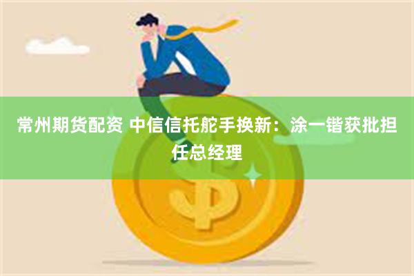 常州期货配资 中信信托舵手换新：涂一锴获批担任总经理