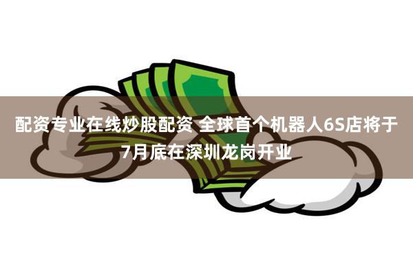 配资专业在线炒股配资 全球首个机器人6S店将于7月底在深圳龙岗开业