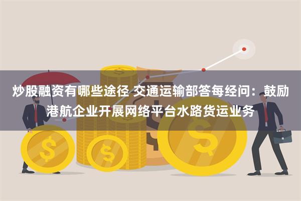 炒股融资有哪些途径 交通运输部答每经问：鼓励港航企业开展网络平台水路货运业务