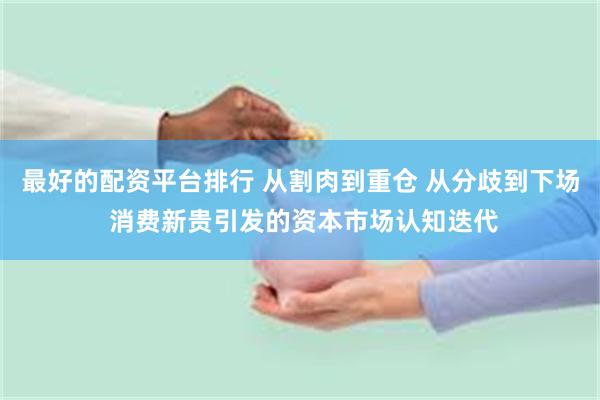 最好的配资平台排行 从割肉到重仓 从分歧到下场 消费新贵引发的资本市场认知迭代